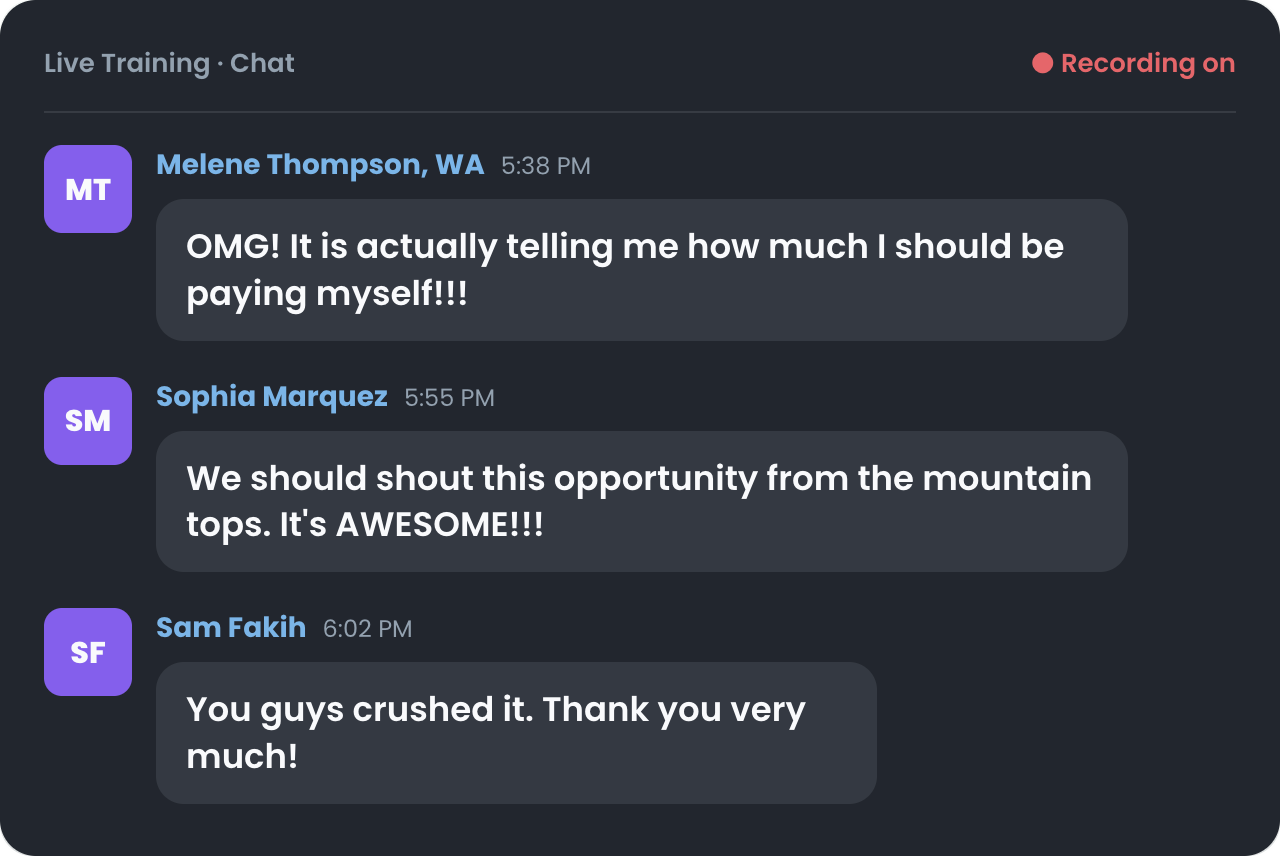 Live chat from a training session. Melene Thompson: “OMG! It is actually telling me how much I should be paying myself!!!” Sophia Marquez: “We should shout this opportunity from the mountain tops. It's AWESOME!!!” Sam Fakih: “You guys crushed it. Thank you very much!”